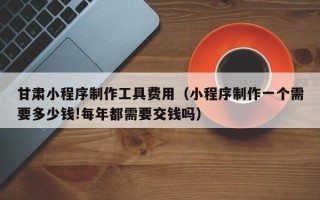 简阳甘肃小程序制作工具费用（小程序制作一个需要多少钱!每年都需要交钱吗）